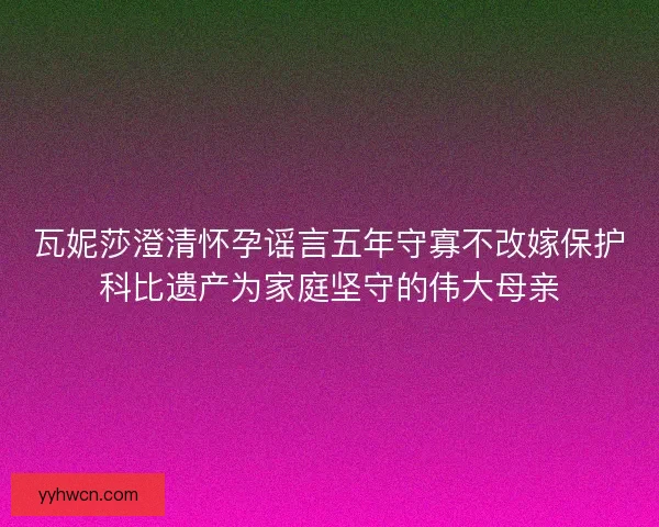 瓦妮莎澄清怀孕谣言五年守寡不改嫁保护科比遗产为家庭坚守的伟大母亲