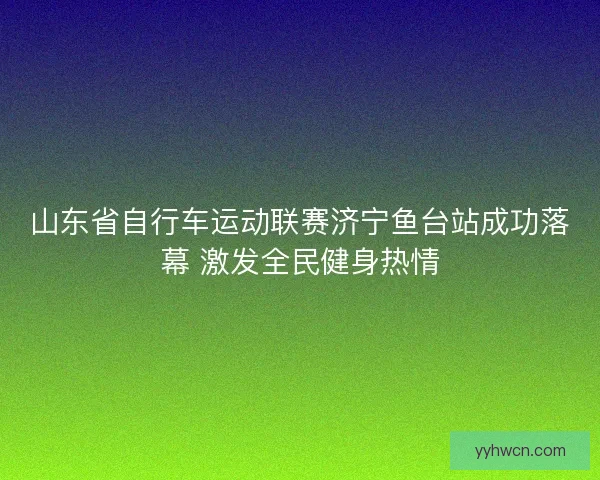 山东省自行车运动联赛济宁鱼台站成功落幕 激发全民健身热情