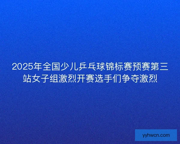 2025年全国少儿乒乓球锦标赛预赛第三站女子组激烈开赛选手们争夺激烈