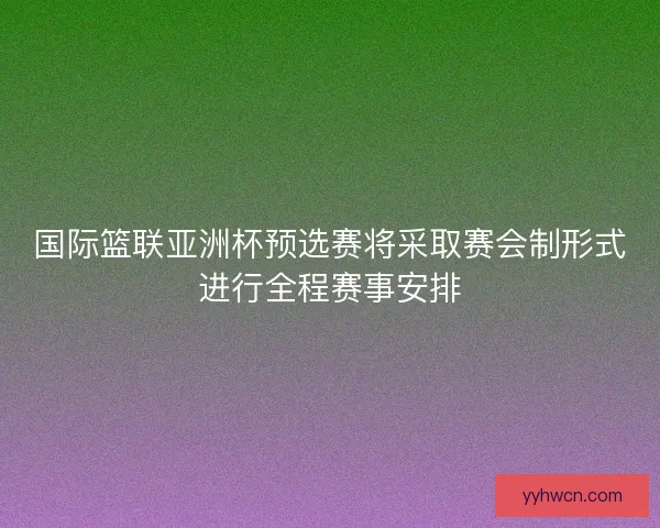 国际篮联亚洲杯预选赛将采取赛会制形式进行全程赛事安排