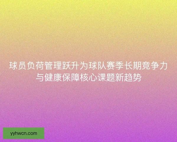 球员负荷管理跃升为球队赛季长期竞争力与健康保障核心课题新趋势