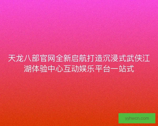 天龙八部官网全新启航打造沉浸式武侠江湖体验中心互动娱乐平台一站式