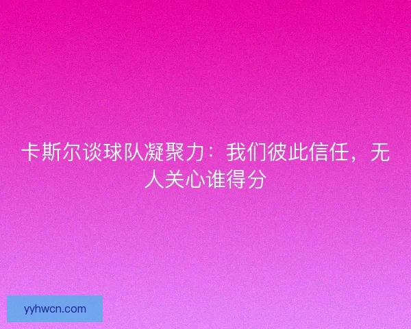 卡斯尔谈球队凝聚力：我们彼此信任，无人关心谁得分