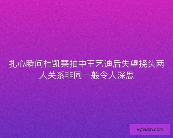 扎心瞬间杜凯琹抽中王艺迪后失望挠头两人关系非同一般令人深思