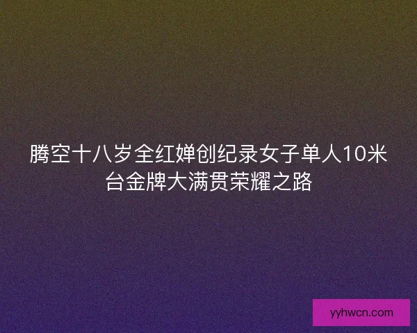 腾空十八岁全红婵创纪录女子单人10米台金牌大满贯荣耀之路