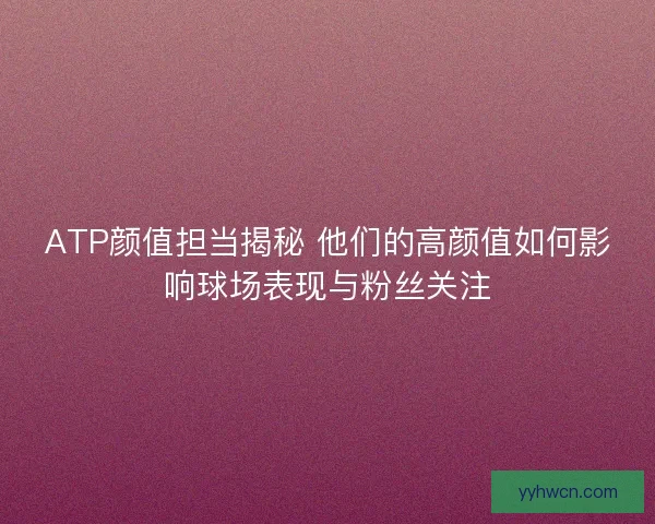 ATP颜值担当揭秘 他们的高颜值如何影响球场表现与粉丝关注