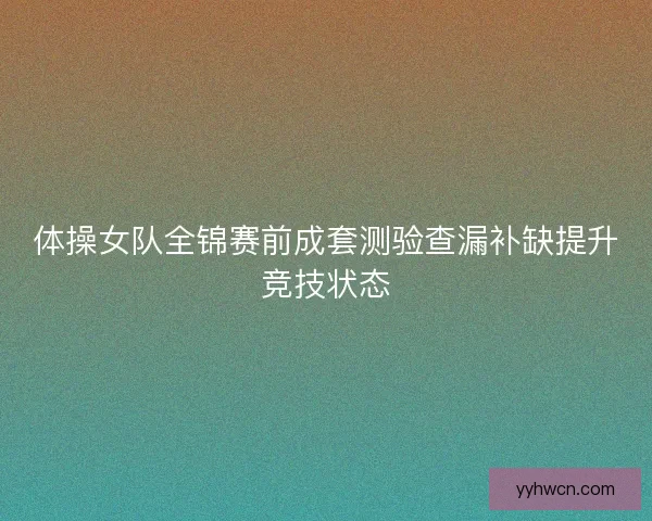 体操女队全锦赛前成套测验查漏补缺提升竞技状态