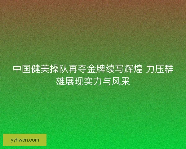 中国健美操队再夺金牌续写辉煌 力压群雄展现实力与风采
