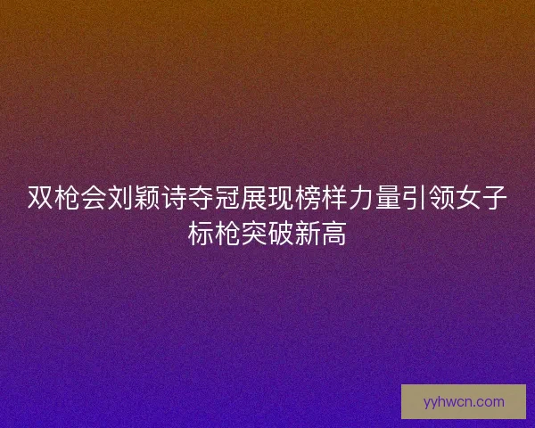 双枪会刘颖诗夺冠展现榜样力量引领女子标枪突破新高